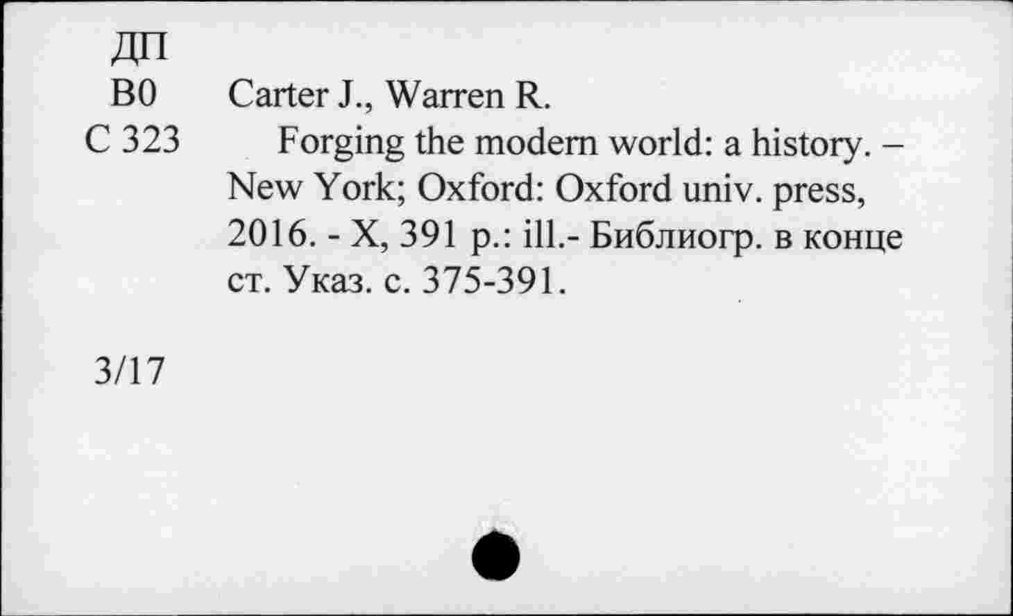 ﻿BO Carter J., Warren R.
C 323 Forging the modem world: a history. -New York; Oxford: Oxford univ. press, 2016. - X, 391 p.: ill.- Библиогр. в конце ст. Указ. с. 375-391.
3/17